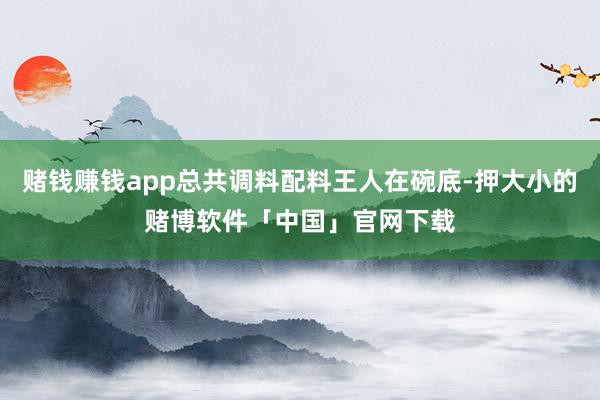 赌钱赚钱app总共调料配料王人在碗底-押大小的赌博软件「中国」官网下载