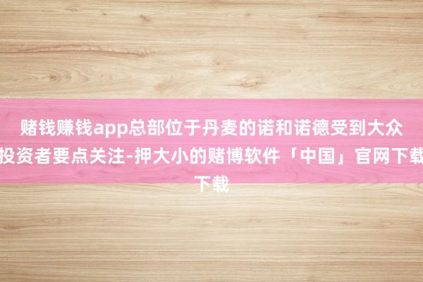 赌钱赚钱app总部位于丹麦的诺和诺德受到大众投资者要点关注-押大小的赌博软件「中国」官网下载