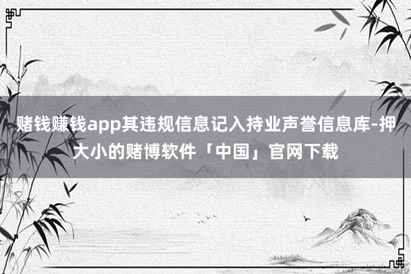 赌钱赚钱app其违规信息记入持业声誉信息库-押大小的赌博软件「中国」官网下载