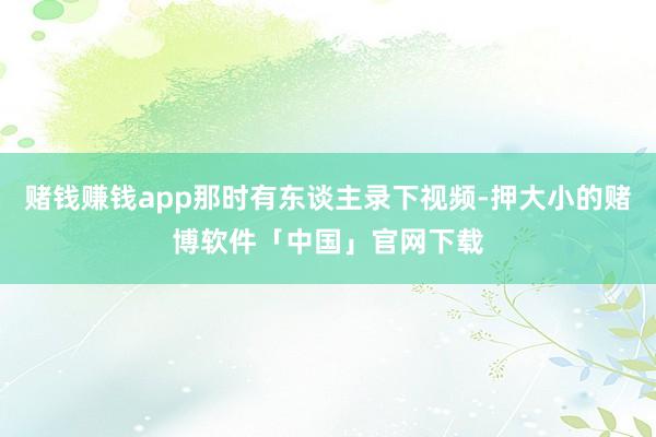 赌钱赚钱app那时有东谈主录下视频-押大小的赌博软件「中国」官网下载