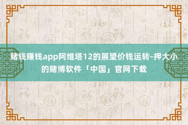 赌钱赚钱app阿维塔12的展望价钱运转-押大小的赌博软件「中国」官网下载