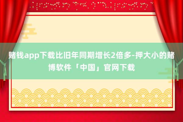 赌钱app下载比旧年同期增长2倍多-押大小的赌博软件「中国」官网下载