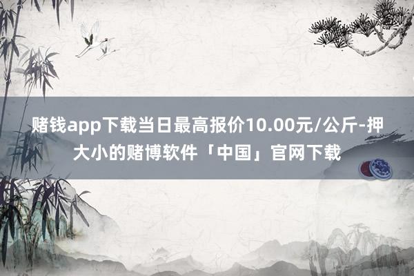 赌钱app下载当日最高报价10.00元/公斤-押大小的赌博软件「中国」官网下载