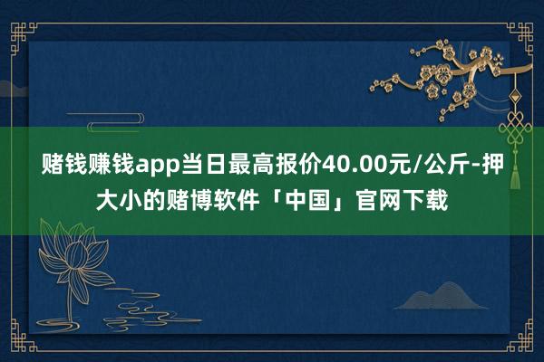 赌钱赚钱app当日最高报价40.00元/公斤-押大小的赌博软件「中国」官网下载