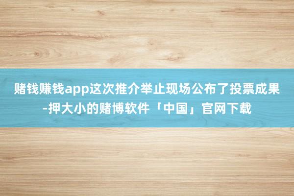 赌钱赚钱app这次推介举止现场公布了投票成果-押大小的赌博软件「中国」官网下载