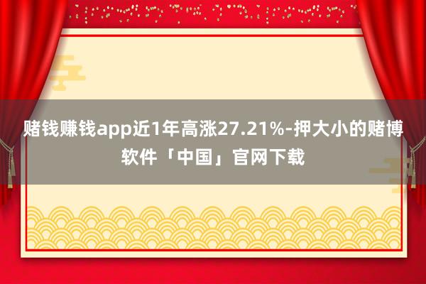 赌钱赚钱app近1年高涨27.21%-押大小的赌博软件「中国」官网下载