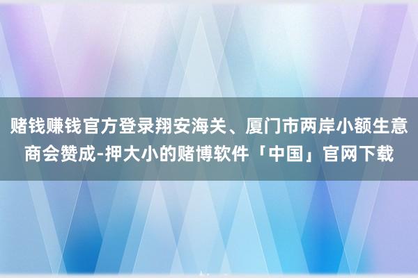 赌钱赚钱官方登录翔安海关、厦门市两岸小额生意商会赞成-押大小的赌博软件「中国」官网下载