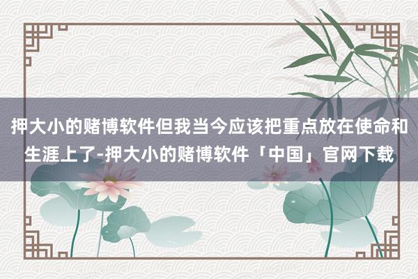 押大小的赌博软件但我当今应该把重点放在使命和生涯上了-押大小的赌博软件「中国」官网下载