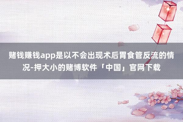 赌钱赚钱app是以不会出现术后胃食管反流的情况-押大小的赌博软件「中国」官网下载