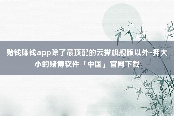 赌钱赚钱app除了最顶配的云撵旗舰版以外-押大小的赌博软件「中国」官网下载