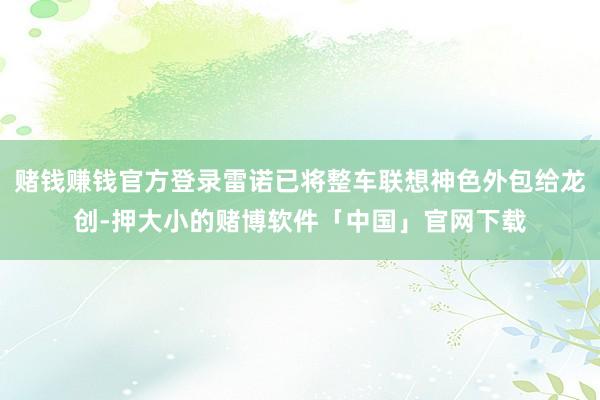 赌钱赚钱官方登录雷诺已将整车联想神色外包给龙创-押大小的赌博软件「中国」官网下载