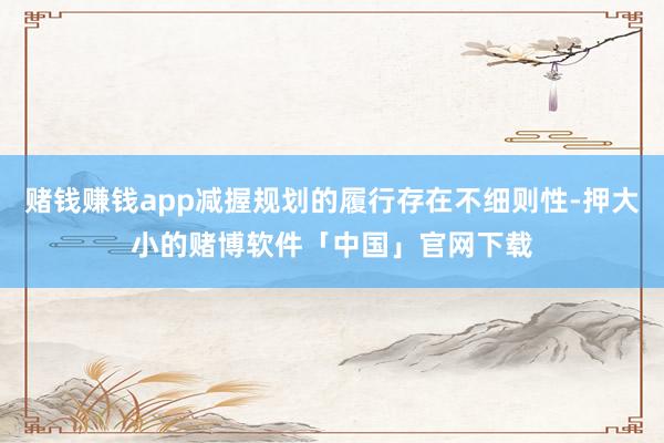赌钱赚钱app减握规划的履行存在不细则性-押大小的赌博软件「中国」官网下载