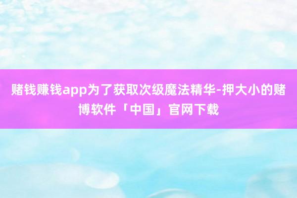 赌钱赚钱app为了获取次级魔法精华-押大小的赌博软件「中国」官网下载