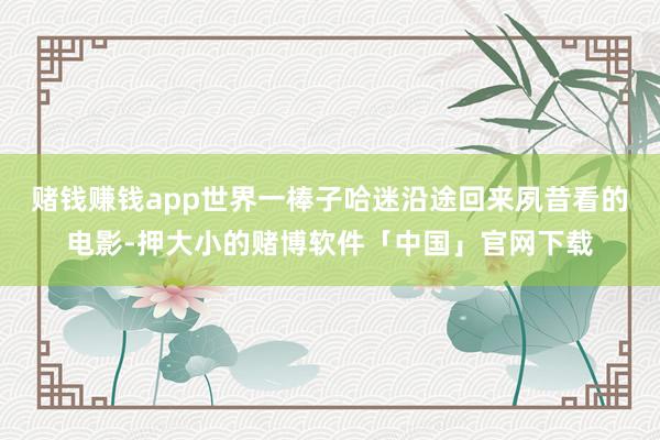赌钱赚钱app世界一棒子哈迷沿途回来夙昔看的电影-押大小的赌博软件「中国」官网下载