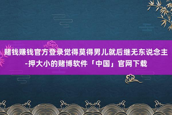 赌钱赚钱官方登录觉得莫得男儿就后继无东说念主-押大小的赌博软件「中国」官网下载