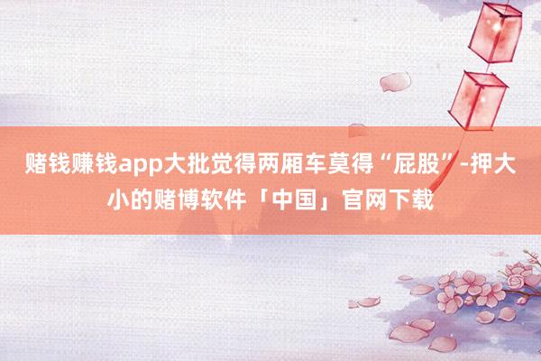 赌钱赚钱app大批觉得两厢车莫得“屁股”-押大小的赌博软件「中国」官网下载