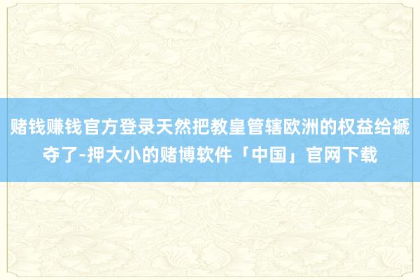 赌钱赚钱官方登录天然把教皇管辖欧洲的权益给褫夺了-押大小的赌博软件「中国」官网下载
