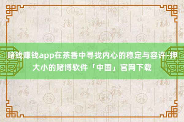 赌钱赚钱app在茶香中寻找内心的稳定与容许-押大小的赌博软件「中国」官网下载