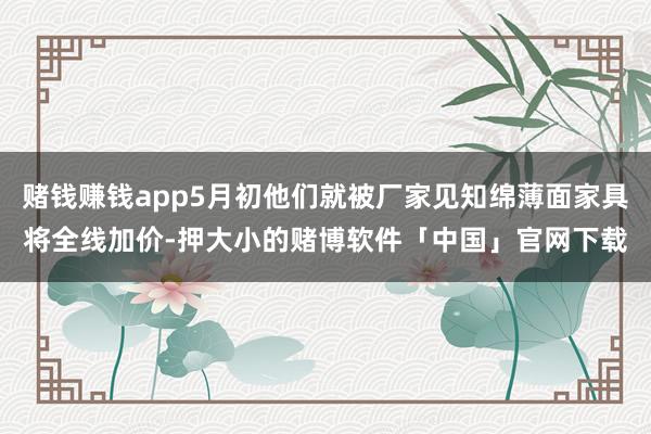 赌钱赚钱app5月初他们就被厂家见知绵薄面家具将全线加价-押大小的赌博软件「中国」官网下载
