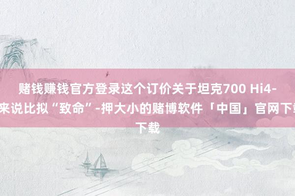 赌钱赚钱官方登录这个订价关于坦克700 Hi4-T来说比拟“致命”-押大小的赌博软件「中国」官网下载