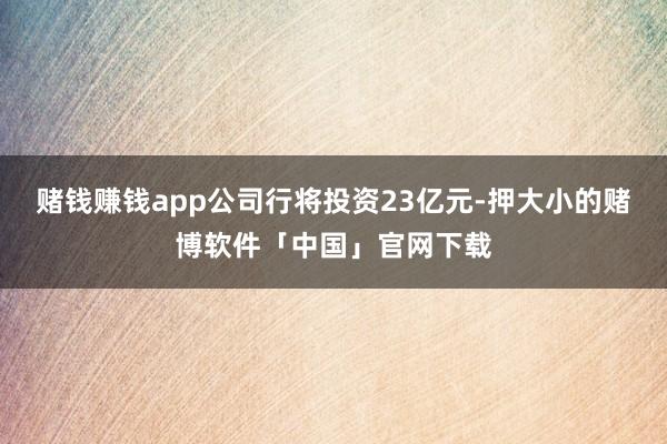 赌钱赚钱app公司行将投资23亿元-押大小的赌博软件「中国」官网下载