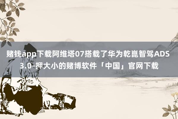 赌钱app下载阿维塔07搭载了华为乾崑智驾ADS 3.0-押大小的赌博软件「中国」官网下载
