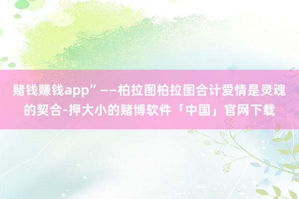 赌钱赚钱app”——柏拉图柏拉图合计爱情是灵魂的契合-押大小的赌博软件「中国」官网下载