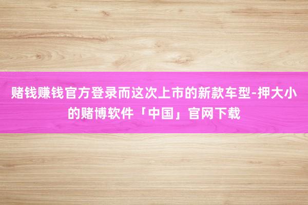 赌钱赚钱官方登录而这次上市的新款车型-押大小的赌博软件「中国」官网下载