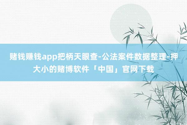 赌钱赚钱app把柄天眼查-公法案件数据整理-押大小的赌博软件「中国」官网下载