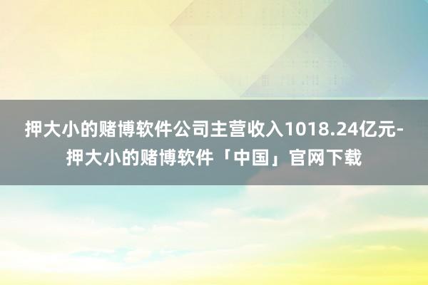 押大小的赌博软件公司主营收入1018.24亿元-押大小的赌博软件「中国」官网下载