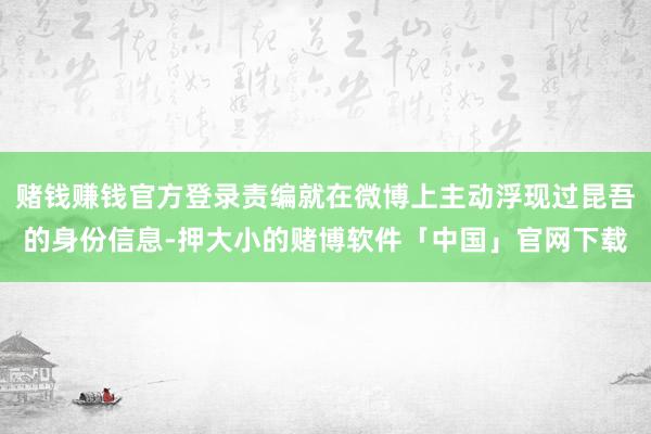 赌钱赚钱官方登录责编就在微博上主动浮现过昆吾的身份信息-押大小的赌博软件「中国」官网下载