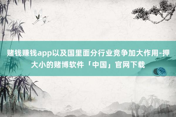 赌钱赚钱app以及国里面分行业竞争加大作用-押大小的赌博软件「中国」官网下载