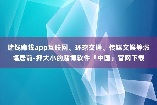 赌钱赚钱app互联网、环球交通、传媒文娱等涨幅居前-押大小的赌博软件「中国」官网下载