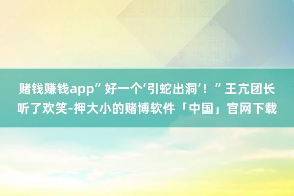 赌钱赚钱app”好一个‘引蛇出洞’！”王亢团长听了欢笑-押大小的赌博软件「中国」官网下载