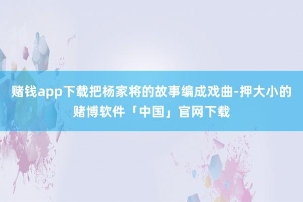 赌钱app下载把杨家将的故事编成戏曲-押大小的赌博软件「中国」官网下载