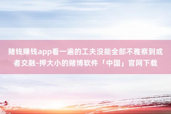 赌钱赚钱app看一遍的工夫没能全部不雅察到或者交融-押大小的赌博软件「中国」官网下载