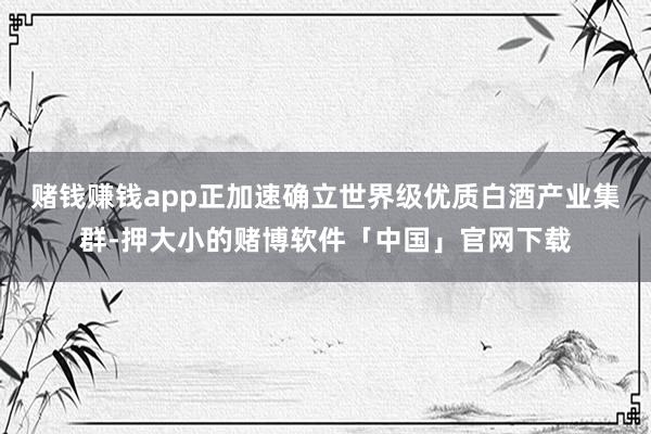 赌钱赚钱app正加速确立世界级优质白酒产业集群-押大小的赌博软件「中国」官网下载