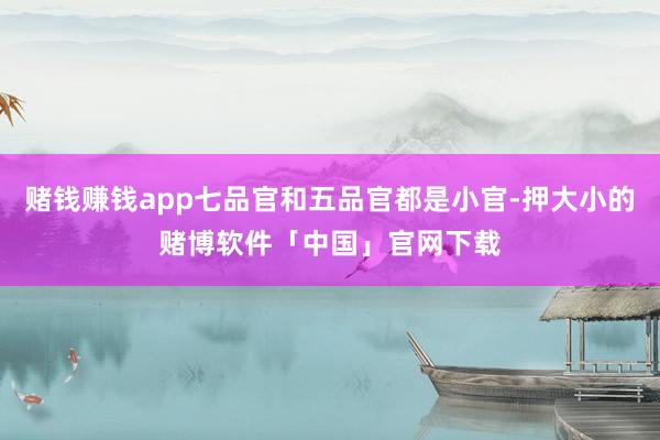 赌钱赚钱app七品官和五品官都是小官-押大小的赌博软件「中国」官网下载