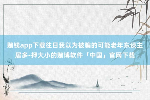 赌钱app下载往日我以为被骗的可能老年东谈主居多-押大小的赌博软件「中国」官网下载