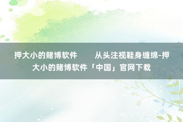 押大小的赌博软件        从头注视鞋身缠绵-押大小的赌博软件「中国」官网下载