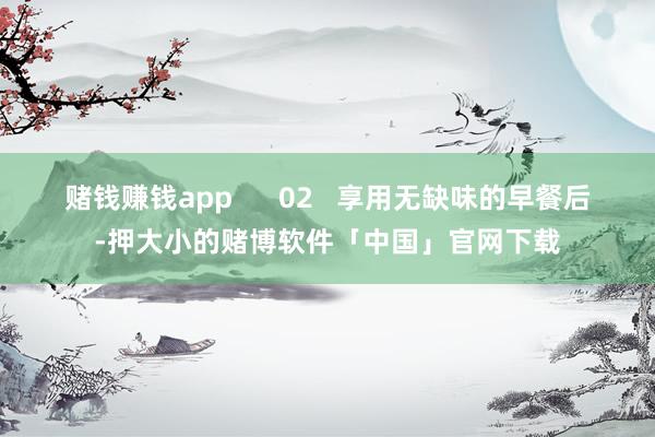赌钱赚钱app      02   享用无缺味的早餐后-押大小的赌博软件「中国」官网下载
