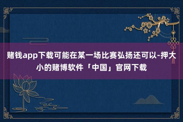 赌钱app下载可能在某一场比赛弘扬还可以-押大小的赌博软件「中国」官网下载