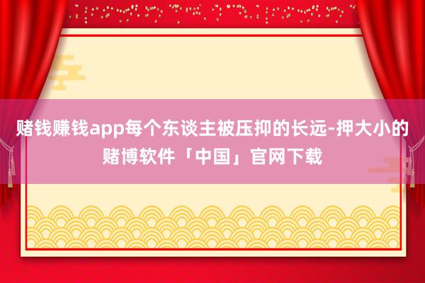 赌钱赚钱app每个东谈主被压抑的长远-押大小的赌博软件「中国」官网下载