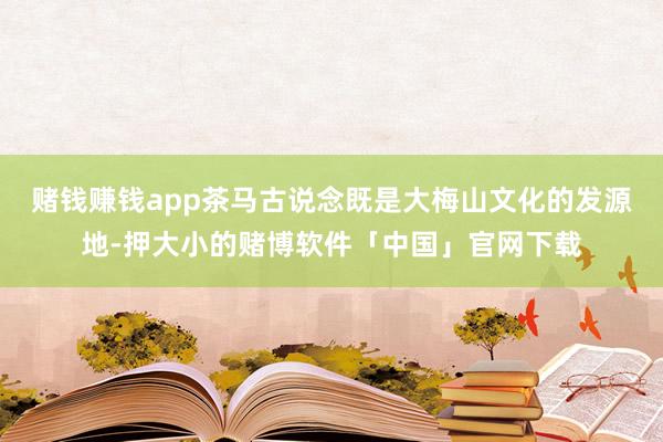 赌钱赚钱app茶马古说念既是大梅山文化的发源地-押大小的赌博软件「中国」官网下载