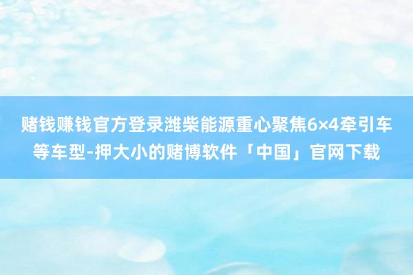 赌钱赚钱官方登录潍柴能源重心聚焦6×4牵引车等车型-押大小的赌博软件「中国」官网下载