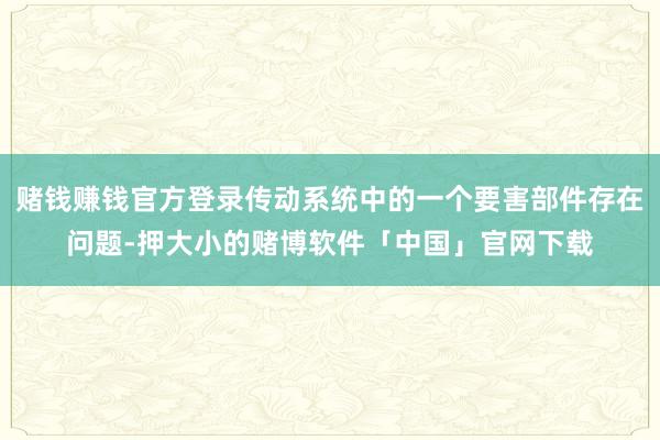 赌钱赚钱官方登录传动系统中的一个要害部件存在问题-押大小的赌博软件「中国」官网下载