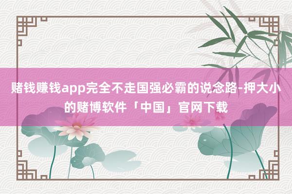 赌钱赚钱app完全不走国强必霸的说念路-押大小的赌博软件「中国」官网下载