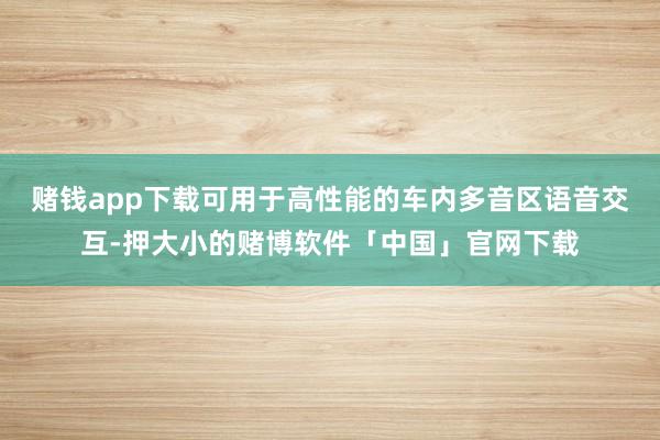 赌钱app下载可用于高性能的车内多音区语音交互-押大小的赌博软件「中国」官网下载