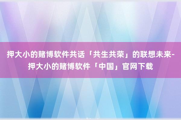 押大小的赌博软件共话「共生共荣」的联想未来-押大小的赌博软件「中国」官网下载