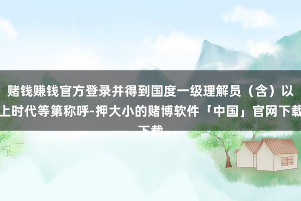 赌钱赚钱官方登录并得到国度一级理解员（含）以上时代等第称呼-押大小的赌博软件「中国」官网下载
